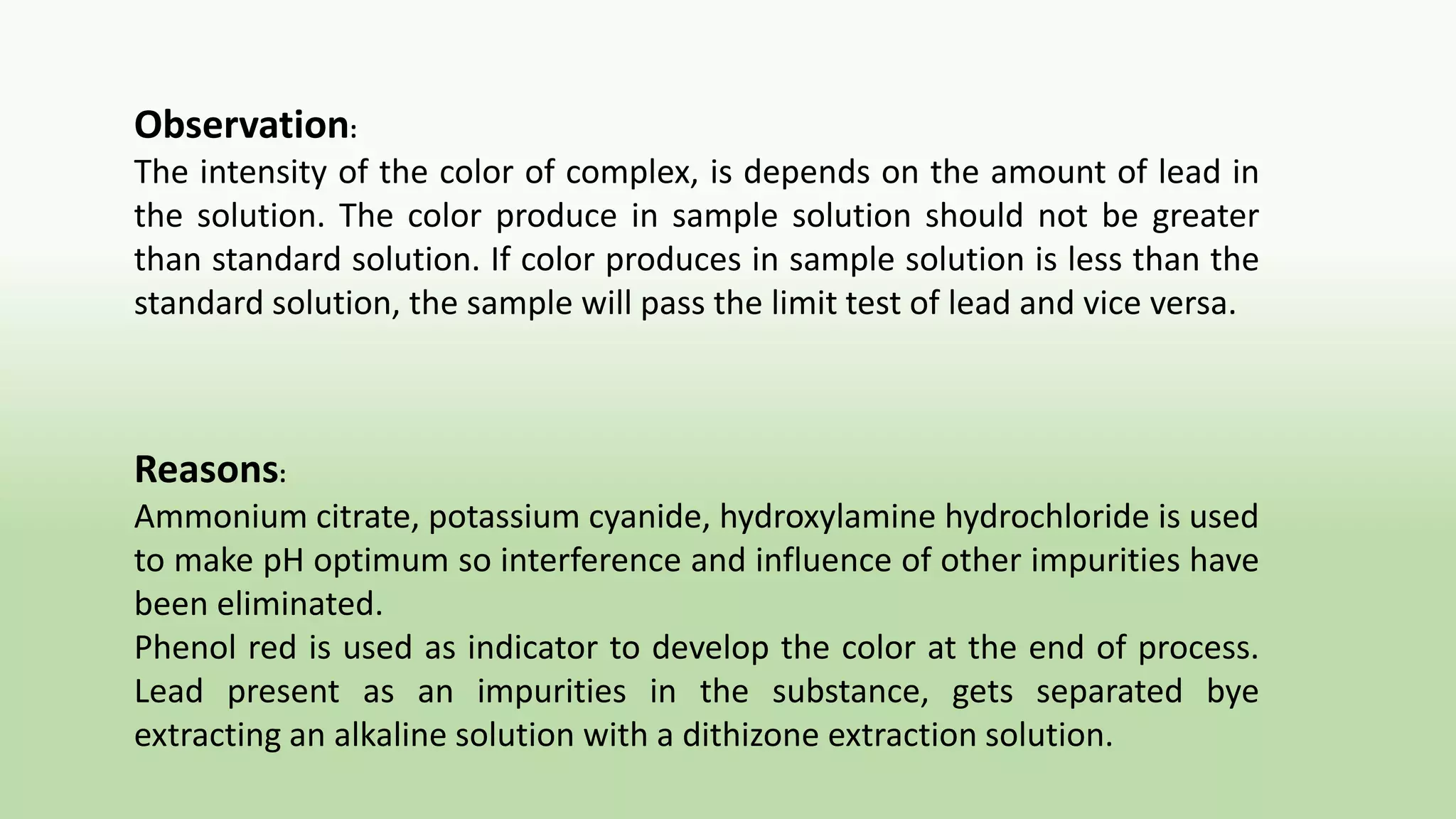 Observation:
The intensity of the color of complex, is depends on the amount of lead in
the solution. The color produce in sample solution should not be greater
than standard solution. If color produces in sample solution is less than the
standard solution, the sample will pass the limit test of lead and vice versa.
Reasons:
Ammonium citrate, potassium cyanide, hydroxylamine hydrochloride is used
to make pH optimum so interference and influence of other impurities have
been eliminated.
Phenol red is used as indicator to develop the color at the end of process.
Lead present as an impurities in the substance, gets separated bye
extracting an alkaline solution with a dithizone extraction solution.
 