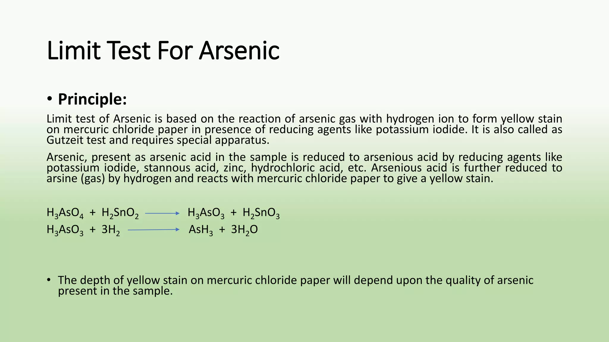 Limit Test For Arsenic
• Principle:
Limit test of Arsenic is based on the reaction of arsenic gas with hydrogen ion to form yellow stain
on mercuric chloride paper in presence of reducing agents like potassium iodide. It is also called as
Gutzeit test and requires special apparatus.
Arsenic, present as arsenic acid in the sample is reduced to arsenious acid by reducing agents like
potassium iodide, stannous acid, zinc, hydrochloric acid, etc. Arsenious acid is further reduced to
arsine (gas) by hydrogen and reacts with mercuric chloride paper to give a yellow stain.
H3AsO4 + H2SnO2 H3AsO3 + H2SnO3
H3AsO3 + 3H2 AsH3 + 3H2O
• The depth of yellow stain on mercuric chloride paper will depend upon the quality of arsenic
present in the sample.
 