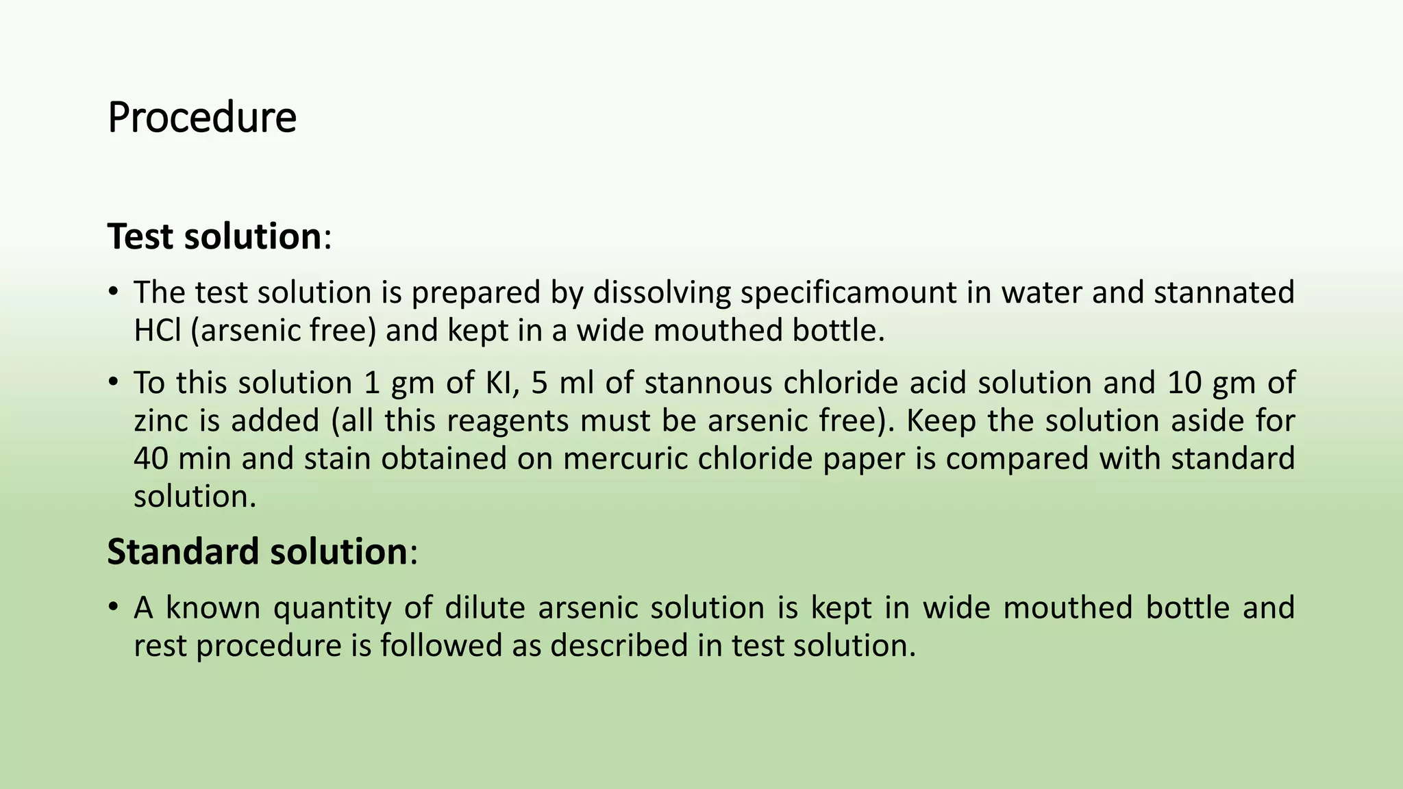 Procedure
Test solution:
• The test solution is prepared by dissolving specificamount in water and stannated
HCl (arsenic free) and kept in a wide mouthed bottle.
• To this solution 1 gm of KI, 5 ml of stannous chloride acid solution and 10 gm of
zinc is added (all this reagents must be arsenic free). Keep the solution aside for
40 min and stain obtained on mercuric chloride paper is compared with standard
solution.
Standard solution:
• A known quantity of dilute arsenic solution is kept in wide mouthed bottle and
rest procedure is followed as described in test solution.
 