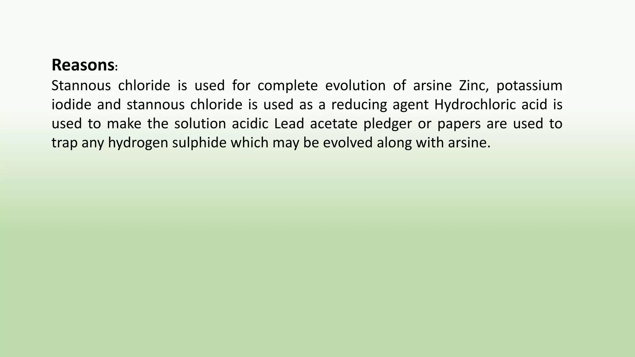 Reasons:
Stannous chloride is used for complete evolution of arsine Zinc, potassium
iodide and stannous chloride is used as a reducing agent Hydrochloric acid is
used to make the solution acidic Lead acetate pledger or papers are used to
trap any hydrogen sulphide which may be evolved along with arsine.
 