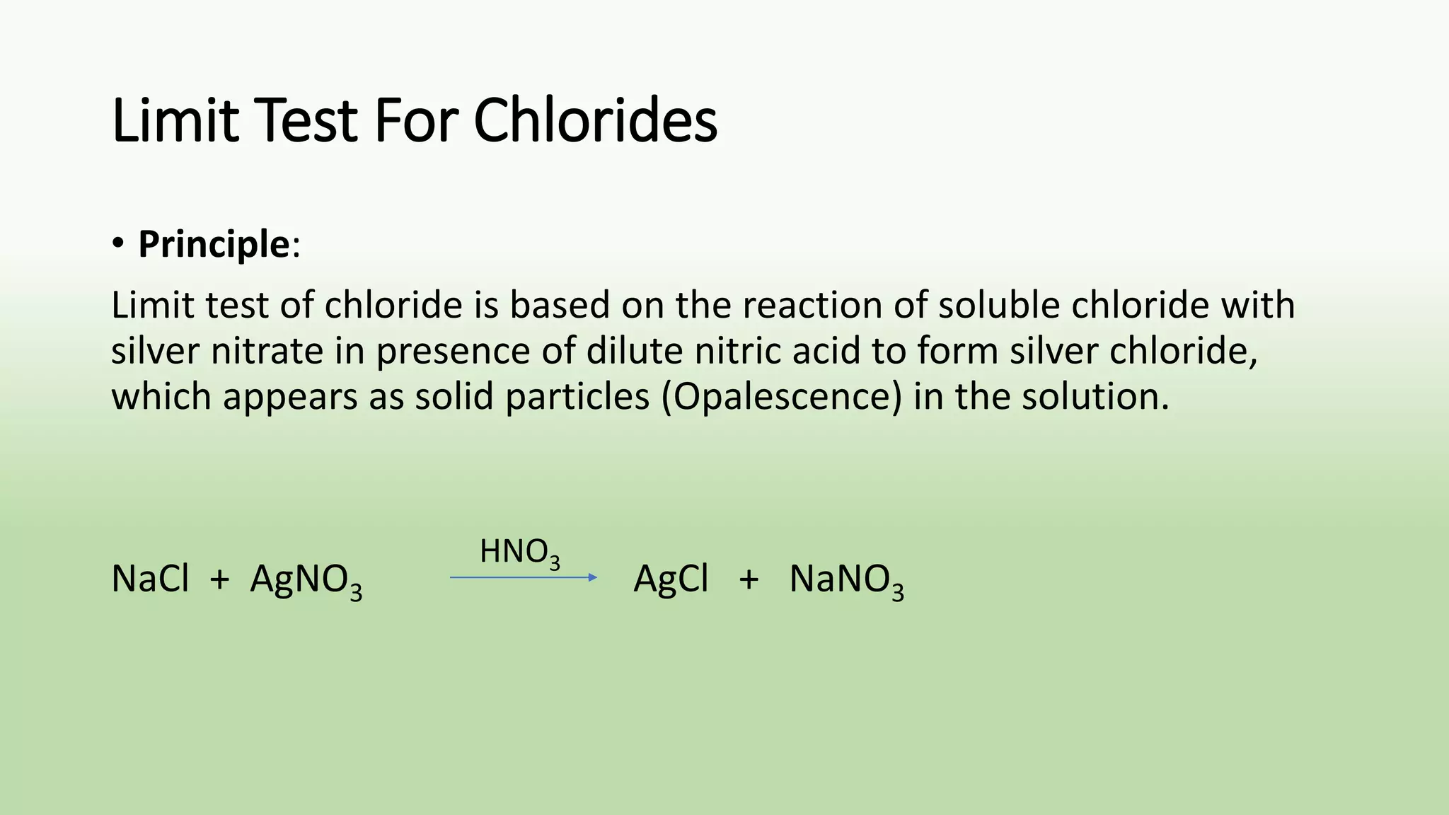 Limit Test For Chlorides
• Principle:
Limit test of chloride is based on the reaction of soluble chloride with
silver nitrate in presence of dilute nitric acid to form silver chloride,
which appears as solid particles (Opalescence) in the solution.
NaCl + AgNO3 AgCl + NaNO3
HNO3
 