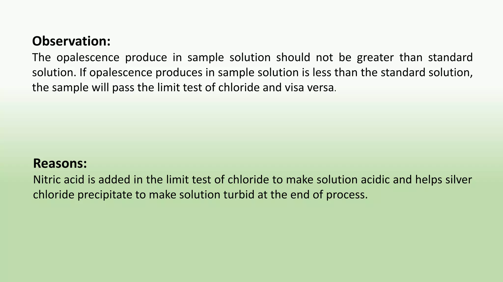 Observation:
The opalescence produce in sample solution should not be greater than standard
solution. If opalescence produces in sample solution is less than the standard solution,
the sample will pass the limit test of chloride and visa versa.
Reasons:
Nitric acid is added in the limit test of chloride to make solution acidic and helps silver
chloride precipitate to make solution turbid at the end of process.
 
