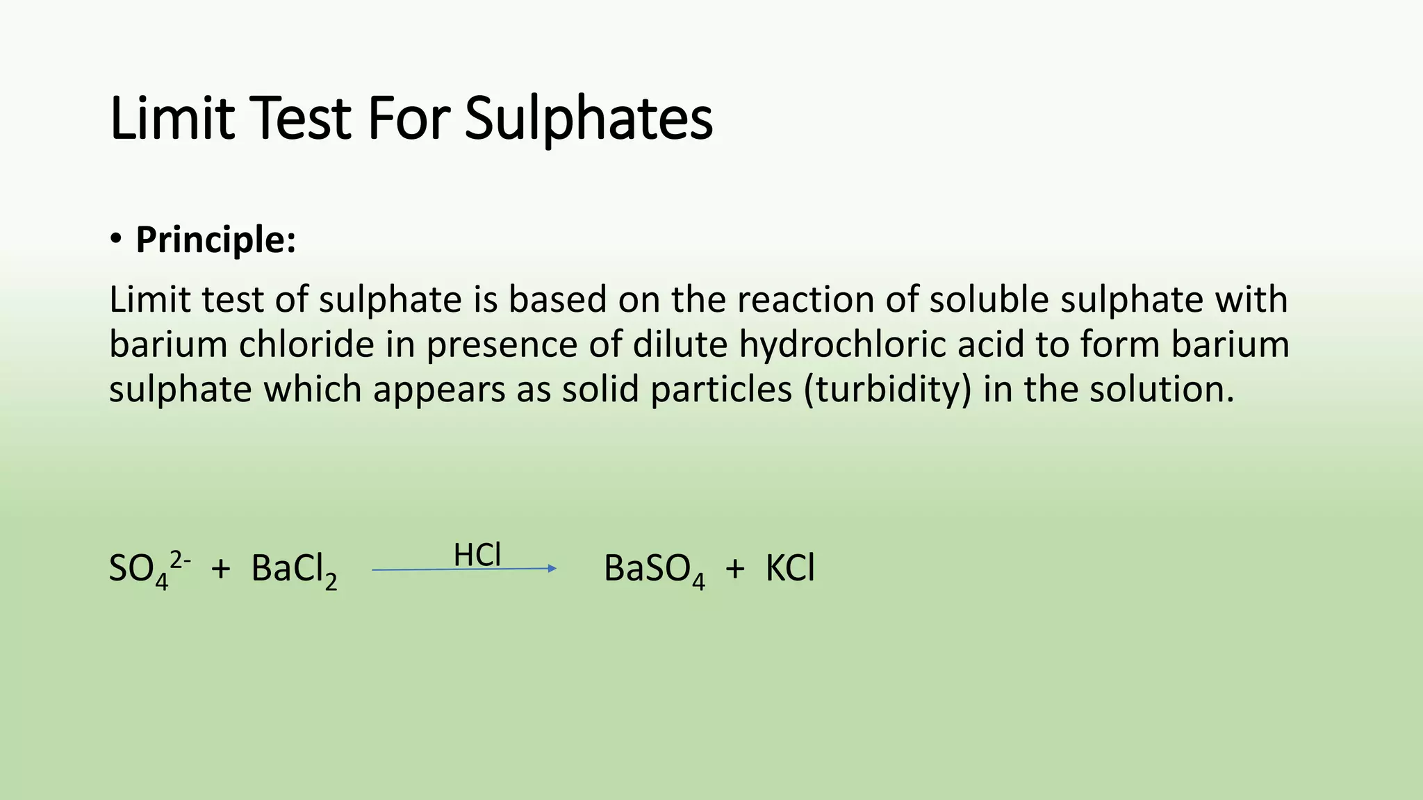 Limit Test For Sulphates
• Principle:
Limit test of sulphate is based on the reaction of soluble sulphate with
barium chloride in presence of dilute hydrochloric acid to form barium
sulphate which appears as solid particles (turbidity) in the solution.
SO4
2- + BaCl2 BaSO4 + KClHCl
 