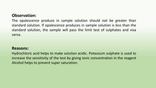 Observation:
The opalescence produce in sample solution should not be greater than
standard solution. If opalescence produces in sample solution is less than the
standard solution, the sample will pass the limit test of sulphates and visa
versa.
Reasons:
Hydrochloric acid helps to make solution acidic. Potassium sulphate is used to
increase the sensitivity of the test by giving ionic concentration in the reagent
Alcohol helps to prevent super saturation.
 