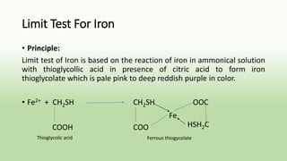 Limit Test For Iron
• Principle:
Limit test of Iron is based on the reaction of iron in ammonical solution
with thioglycollic acid in presence of citric acid to form iron
thioglycolate which is pale pink to deep reddish purple in color.
• Fe2+ + CH2SH CH2SH OOC
COOH COO
Fe
HSH2C
Thioglycolic acid Ferrous thiogycolate
 