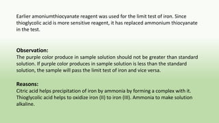 Earlier amoniumthiocyanate reagent was used for the limit test of iron. Since
thioglycolic acid is more sensitive reagent, it has replaced ammonium thiocyanate
in the test.
Observation:
The purple color produce in sample solution should not be greater than standard
solution. If purple color produces in sample solution is less than the standard
solution, the sample will pass the limit test of iron and vice versa.
Reasons:
Citric acid helps precipitation of iron by ammonia by forming a complex with it.
Thioglycolic acid helps to oxidize iron (II) to iron (III). Ammonia to make solution
alkaline.
 