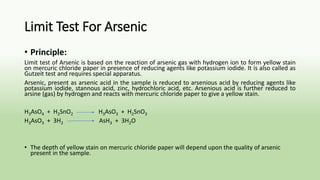 Limit Test For Arsenic
• Principle:
Limit test of Arsenic is based on the reaction of arsenic gas with hydrogen ion to form yellow stain
on mercuric chloride paper in presence of reducing agents like potassium iodide. It is also called as
Gutzeit test and requires special apparatus.
Arsenic, present as arsenic acid in the sample is reduced to arsenious acid by reducing agents like
potassium iodide, stannous acid, zinc, hydrochloric acid, etc. Arsenious acid is further reduced to
arsine (gas) by hydrogen and reacts with mercuric chloride paper to give a yellow stain.
H3AsO4 + H2SnO2 H3AsO3 + H2SnO3
H3AsO3 + 3H2 AsH3 + 3H2O
• The depth of yellow stain on mercuric chloride paper will depend upon the quality of arsenic
present in the sample.
 