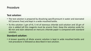 Procedure
Test solution:
• The test solution is prepared by dissolving specificamount in water and stannated
HCl (arsenic free) and kept in a wide mouthed bottle.
• To this solution 1 gm of KI, 5 ml of stannous chloride acid solution and 10 gm of
zinc is added (all this reagents must be arsenic free). Keep the solution aside for
40 min and stain obtained on mercuric chloride paper is compared with standard
solution.
Standard solution:
• A known quantity of dilute arsenic solution is kept in wide mouthed bottle and
rest procedure is followed as described in test solution.
 