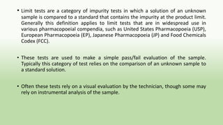 • Limit tests are a category of impurity tests in which a solution of an unknown
sample is compared to a standard that contains the impurity at the product limit.
Generally this definition applies to limit tests that are in widespread use in
various pharmacopoeial compendia, such as United States Pharmacopoeia (USP),
European Pharmacopoeia (EP), Japanese Pharmacopoeia (JP) and Food Chemicals
Codex (FCC).
• These tests are used to make a simple pass/fail evaluation of the sample.
Typically this category of test relies on the comparison of an unknown sample to
a standard solution.
• Often these tests rely on a visual evaluation by the technician, though some may
rely on instrumental analysis of the sample.
 