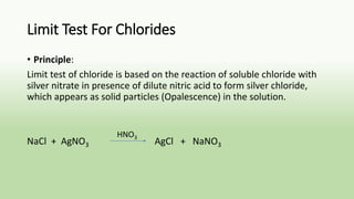 Limit Test For Chlorides
• Principle:
Limit test of chloride is based on the reaction of soluble chloride with
silver nitrate in presence of dilute nitric acid to form silver chloride,
which appears as solid particles (Opalescence) in the solution.
NaCl + AgNO3 AgCl + NaNO3
HNO3
 