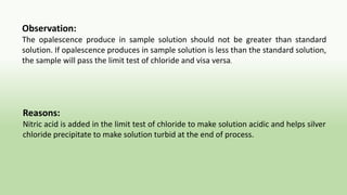 Observation:
The opalescence produce in sample solution should not be greater than standard
solution. If opalescence produces in sample solution is less than the standard solution,
the sample will pass the limit test of chloride and visa versa.
Reasons:
Nitric acid is added in the limit test of chloride to make solution acidic and helps silver
chloride precipitate to make solution turbid at the end of process.
 