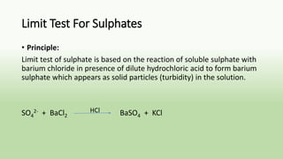 Limit Test For Sulphates
• Principle:
Limit test of sulphate is based on the reaction of soluble sulphate with
barium chloride in presence of dilute hydrochloric acid to form barium
sulphate which appears as solid particles (turbidity) in the solution.
SO4
2- + BaCl2 BaSO4 + KClHCl
 