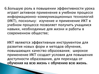 6.Большую роль в повышении эффективности урока играет активное применение в учебном процессе информационно-коммуникационных технологий (ИКТ), поскольку:  изучение и применение ИКТ в учебном процессе позволяет получить учащимся навыки, необходимые для жизни и работы в современном обществе;	ИКТ являются эффективным инструментом для развития новых форм и методов обучения, повышающих качество образования;  широкое применение ИКТ создает условия для повышения доступности образования, для перехода от обучения на всю жизнь к обучению всю жизнь.