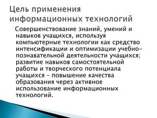 Cовершенствование знаний, умений и навыков учащихся, используя компьютерные технологии как средство интенсификации и оптимизации учебно-познавательной деятельности учащихся; развитие навыков самостоятельной работы и творческого потенциала учащихся – повышение качества образования через активное использование информационных технологий.Цель применения информационных технологий