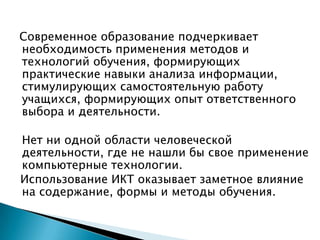 Современное образование подчеркивает необходимость применения методов и технологий обучения, формирующих практические навыки анализа информации, стимулирующих самостоятельную работу учащихся, формирующих опыт ответственного выбора и деятельности. 	Нет ни одной области человеческой деятельности, где не нашли бы свое применение компьютерные технологии.  Использование ИКТ оказывает заметное влияние на содержание, формы и методы обучения.