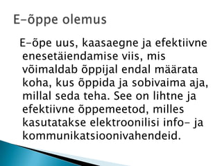  E-õpe uus, kaasaegne ja efektiivne enesetäiendamise viis, mis võimaldab õppijal endal määrata koha, kus õppida ja sobivaima aja, millal seda teha. See on lihtne ja efektiivne õppemeetod, milles kasutatakse elektroonilisi info- ja kommunikatsioonivahendeid.E-õppe olemus