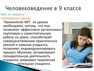 Блог по предмету:  планирование карьеры   Применение ИКТ  на уроках необходимо, потому  что они позволяют эффективно организовать групповую и самостоятельную работу на уроке, способствуют совершенствованию практических умений и навыков учащихся, позволяют индивидуализировать процесс обучения, активизируют познавательную деятельность учащихся, развивают творческий 		потенциал учащихся.Человековедение в 9 классе