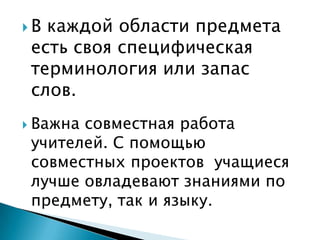 В каждой области предмета есть своя специфическая терминология или запас слов. Важна совместная работа учителей. С помощью совместных проектов  учащиеся лучше овладевают знаниями по предмету, так и языку.
