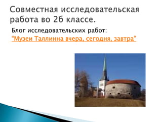Блог исследовательских работ:“Музеи Таллинна вчера, сегодня, завтра”Совместная исследовательская работа во 2б классе.
