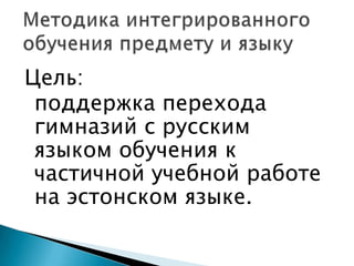 Методика интегрированного обучения предмету и языкуЦель:поддержка перехода гимназий с русскимязыком обучения к частичной учебной работе на эстонском языке.