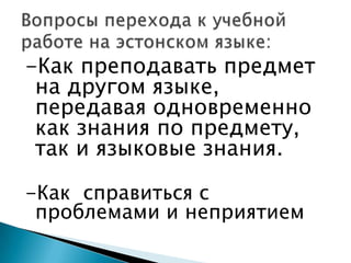 -Как преподавать предмет на другом языке, передавая одновременно как знания по предмету, так и языковые знания.-Как  справиться с проблемами и неприятиемВопросы перехода к учебной работе на эстонском языке: