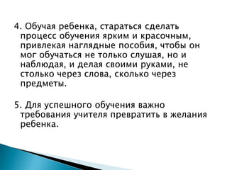 4. Обучая ребенка, стараться сделать процесс обучения ярким и красочным, привлекая наглядные пособия, чтобы он мог обучаться не только слушая, но и наблюдая, и делая своими руками, не столько через слова, сколько через предметы.5. Для успешного обучения важно требования учителя превратить в желания ребенка.