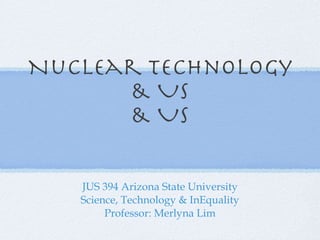 Nuclear Technology & Us & Us JUS 394 Arizona State University Science, Technology & InEquality Professor: Merlyna Lim 
