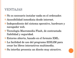 VENTAJAS No es necesario instalar nada en el ordenador.  Accesibilidad inmediata desde internet.  Independiente del sistema operativo, hardware y navegador web.  Tecnología Macromedia Flash, de contrastada fiabilidad y seguridad.  Entorno abierto, basado en el formato XML.  La facilidad de uso del programa EDILIM para crear los libros interactivos multimedia. Su interfaz presenta un diseño muy atractivo. 