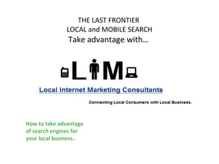 THE LAST FRONTIER  LOCAL and MOBILE SEARCH Take advantage with…  How to take advantage of search engines for your local business.. 