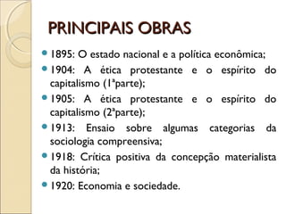 PRINCIPAIS OBRASPRINCIPAIS OBRAS
1895: O estado nacional e a política econômica;
1904: A ética protestante e o espírito do
capitalismo (1ªparte);
1905: A ética protestante e o espírito do
capitalismo (2ªparte);
1913: Ensaio sobre algumas categorias da
sociologia compreensiva;
1918: Crítica positiva da concepção materialista
da história;
1920: Economia e sociedade.
 