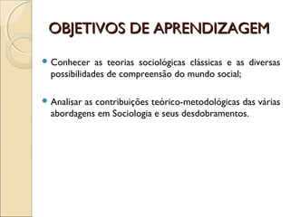 OBJETIVOS DE APRENDIZAGEMOBJETIVOS DE APRENDIZAGEM
 Conhecer as teorias sociológicas clássicas e as diversas
possibilidades de compreensão do mundo social;
 Analisar as contribuições teórico-metodológicas das várias
abordagens em Sociologia e seus desdobramentos.
 