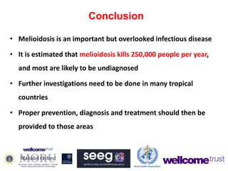 Conclusion
• Melioidosis is an important but overlooked infectious disease
• It is estimated that melioidosis kills 250,000 people per year,
and most are likely to be undiagnosed
• Further investigations need to be done in many tropical
countries
• Proper prevention, diagnosis and treatment should then be
provided to those areas

 