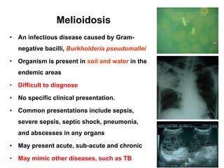 Melioidosis
• An infectious disease caused by Gram-

negative bacilli, Burkholderia pseudomallei
• Organism is present in soil and water in the
endemic areas
• Difficult to diagnose
• No specific clinical presentation.

• Common presentations include sepsis,
severe sepsis, septic shock, pneumonia,
and abscesses in any organs
• May present acute, sub-acute and chronic
• May mimic other diseases, such as TB

 
