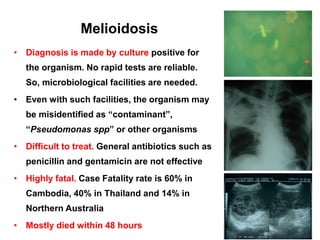 Melioidosis
• Diagnosis is made by culture positive for

the organism. No rapid tests are reliable.
So, microbiological facilities are needed.
• Even with such facilities, the organism may

be misidentified as “contaminant”,
“Pseudomonas spp” or other organisms
• Difficult to treat. General antibiotics such as
penicillin and gentamicin are not effective
• Highly fatal. Case Fatality rate is 60% in
Cambodia, 40% in Thailand and 14% in
Northern Australia
• Mostly died within 48 hours

 