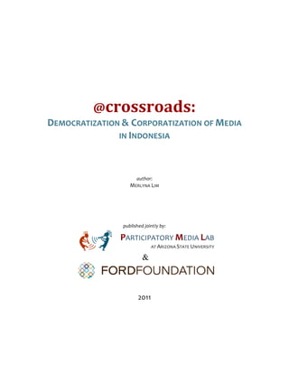  
                                                  	
  
                                                  	
  
	
  
                                                  	
  
                                                  	
  
                                                  	
  
                                                  	
  

                                                  	
  
                     @crossroads:	
  
       DEMOCRATIZATION	
  &	
  CORPORATIZATION	
  OF	
  MEDIA	
  	
  
                      IN	
  INDONESIA	
  	
  
	
  
                                                  	
  
                                               	
  
                                            author:	
  
                                       MERLYNA	
  LIM	
  

                                                  	
  
                                                  	
  
                                               	
  
                                   published	
  jointly	
  by:	
  

                                  PARTICIPATORY	
  MEDIA	
  LAB	
  	
  
                                                  	
  	
  	
  	
  	
  	
  	
  AT	
  ARIZONA	
  STATE	
  UNIVERSITY	
  
                           	
  
                                                &

                                                                                                                         	
  
                                                  	
  
                                                  	
  
                                             2011	
  
 