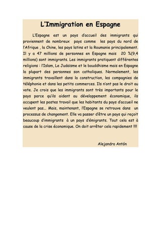 L’Immigration en Espagne
     L’Espagne est un pays d’accueil des immigrants qui
proviennent de nombreux       pays comme     les pays du nord de
l’Afrique , la Chine, les pays latins et la Roumanie principalement.
Il y a 47 millions de personnes en Espagne mais          20 %(9,4
millions) sont immigrants. Les immigrants pratiquent différentes
religions : l’Islam, Le Judaïsme et le bouddhisme mais en Espagne
la plupart des personnes son catholiques. Normalement, les
immigrants travaillent dans la construction, les compagnies de
téléphonie et dans les petits commerces. Ils n’ont pas le droit au
vote. Je crois que les immigrants sont très importants pour le
pays parce qu’ils aident au développement économique, ils
occupent les postes travail que les habitants du pays d’accueil ne
veulent pas... Mais, maintenant, l’Espagne se retrouve dans un
processus de changement. Elle va passer d’être un pays qui reçoit
beaucoup d’immigrants à un pays d’émigrants. Tout cela est à
cause de la crise économique. On doit arrêter cela rapidement !!!!



                                            Alejandro Antón
 