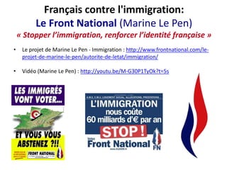 Français contre l'immigration:
Le Front National (Marine Le Pen)
« Stopper l’immigration, renforcer l’identité française »
•

Le projet de Marine Le Pen - Immigration : http://www.frontnational.com/leprojet-de-marine-le-pen/autorite-de-letat/immigration/

•

Vidéo (Marine Le Pen) : http://youtu.be/M-G30P1TyOk?t=5s

 