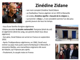 Zinédine Zidane
- son nom complet Zinédine Yazid Zidane
- un footballeur franco-algérien né en 1972 à Marseille
- en arabe, Zinédine signifie « beauté de la religion ».
- surnommé « Zizou », il est considéré comme l'un des plus
grands joueurs de tous les temps.
- Issu d'une famille d'origine algérienne
-Zidane possède la double nationalité: française (droit du sol)
et algérienne (droit du sang, ses parents étant tous deux
algériens)
- Son père, Smaïl Zidane est arrivé en France en septembre
1953.
- Après l'indépendance algérienne, en 1962, Smaïl veut
rentrer au pays mais juste avant d'embarquer à Marseille, il
rencontre Malika, une marseillaise originaire elle aussi
de Kabylie, qu'il épouse peu après.
- Finalement, le couple reste en France

 