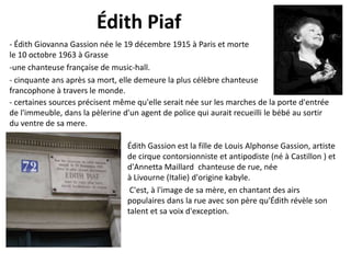 Édith Piaf
- Édith Giovanna Gassion née le 19 décembre 1915 à Paris et morte
le 10 octobre 1963 à Grasse
-une chanteuse française de music-hall.
- cinquante ans après sa mort, elle demeure la plus célèbre chanteuse
francophone à travers le monde.
- certaines sources précisent même qu'elle serait née sur les marches de la porte d'entrée
de l'immeuble, dans la pèlerine d'un agent de police qui aurait recueilli le bébé au sortir
du ventre de sa mere.

Édith Gassion est la fille de Louis Alphonse Gassion, artiste
de cirque contorsionniste et antipodiste (né à Castillon ) et
d'Annetta Maillard chanteuse de rue, née
à Livourne (Italie) d'origine kabyle.
C'est, à l'image de sa mère, en chantant des airs
populaires dans la rue avec son père qu'Édith révèle son
talent et sa voix d'exception.

 