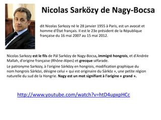 Nicolas Sarközy de Nagy-Bocsa
dit Nicolas Sarkozy né le 28 janvier 1955 à Paris, est un avocat et
homme d'État français. Il est le 23e président de la République
française du 16 mai 2007 au 15 mai 2012.

Nicolas Sarkozy est le fils de Pál Sarközy de Nagy-Bocsa, immigré hongrois, et d'Andrée
Mallah, d'origine française (Rhône-Alpes) et grecque séfarade.
Le patronyme Sarkozy, à l'origine Sárközy en hongrois, modification graphique du
nom hongrois Sárközi, désigne celui « qui est originaire du Sárköz », une petite région
naturelle du sud de la Hongrie. Nagy est un mot signifiant à l'origine « grand ».

http://www.youtube.com/watch?v=htD4upxpHCc

 
