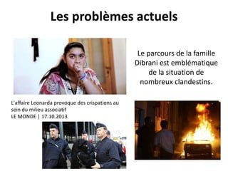 Les problèmes actuels
Le parcours de la famille
Dibrani est emblématique
de la situation de
nombreux clandestins.
L'affaire Leonarda provoque des crispations au
sein du milieu associatif
LE MONDE | 17.10.2013

 