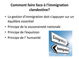 Comment faire face à l'immigration
clandestine?
• La gestion d’immigration doit s'appuyer sur un
équilibre essentiel
• Principe de la souveraineté nationale
• Principe de l’expulsion
• Principe de l’ humanité

 