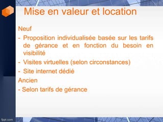 Mise en valeur et location
Neuf
- Proposition individualisée basée sur les tarifs
de gérance et en fonction du besoin en
visibilité
- Visites virtuelles (selon circonstances)
- Site internet dédié
Ancien
- Selon tarifs de gérance
 