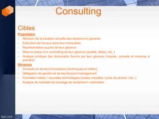 Consulting
Cibles
Propriétaire
- Révision de la situation actuelle des dossiers en gérance
- Exécution de travaux dans leur immeubles
- Représentation auprès de leur gérance
- Mise en place d’un controlling de leur gérance (qualité, délais, etc..)
- Analyse juridique des documents fournis par leur gérance (risques, conseils et mesures à
prendre)
Gérances
- Conseils en terme d’innovations (techniques et métier)
- Délégation de gestion et de key Account management
- Formation métier / nouvelles technologies (visites virtuelles / prise de photos / etc..)
- Analyse de mandats de courtage de rendement / estimation
 