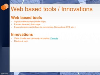 Web based tools / Innovations
Web based tools
- Signature électronique (Adobe Sign)
- Etat des lieux web (Immoregie
- Espace locataire dédié (Bons de commandes, Demande de BVR, etc..)
Innovations
- Visite virtuelle avec demande de location: Exemple
- D’autres à venir
 