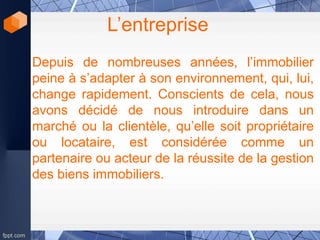 L’entreprise
Depuis de nombreuses années, l’immobilier
peine à s’adapter à son environnement, qui, lui,
change rapidement. Conscients de cela, nous
avons décidé de nous introduire dans un
marché ou la clientèle, qu’elle soit propriétaire
ou locataire, est considérée comme un
partenaire ou acteur de la réussite de la gestion
des biens immobiliers.
 