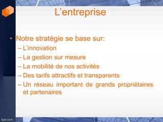 L’entreprise
• Notre stratégie se base sur:
– L’innovation
– La gestion sur mesure
– La mobilité de nos activités
– Des tarifs attractifs et transparents
– Un réseau important de grands propriétaires
et partenaires
 