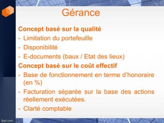 Gérance
Concept basé sur la qualité
- Limitation du portefeuille
- Disponibilité
- E-documents (baux / Etat des lieux)
Concept basé sur le coût effectif
- Base de fonctionnement en terme d’honoraire
(en %)
- Facturation séparée sur la base des actions
réellement exécutées.
- Clarté comptable
 