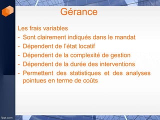 Gérance
Les frais variables
- Sont clairement indiqués dans le mandat
- Dépendent de l’état locatif
- Dépendent de la complexité de gestion
- Dépendent de la durée des interventions
- Permettent des statistiques et des analyses
pointues en terme de coûts
 