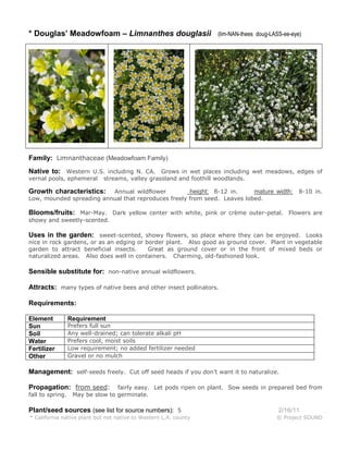 * Douglas’ Meadowfoam – Limnanthes douglasii

(lim-NAN-thees doug-LASS-ee-eye)

Family: Limnanthaceae (Meadowfoam Family)
Native to: Western U.S. including N. CA. Grows in wet places including wet meadows, edges of
vernal pools, ephemeral

streams, valley grassland and foothill woodlands.

Annual wildflower
height: 6-12 in.
mature width:
Low, mounded spreading annual that reproduces freely from seed. Leaves lobed.

Growth characteristics:

8-10 in.

Blooms/fruits: Mar-May. Dark yellow center with white, pink or crème outer-petal. Flowers are
showy and sweetly-scented.

Uses in the garden: sweet-scented, showy flowers, so place where they can be enjoyed. Looks

nice in rock gardens, or as an edging or border plant. Also good as ground cover. Plant in vegetable
garden to attract beneficial insects.
Great as ground cover or in the front of mixed beds or
naturalized areas. Also does well in containers. Charming, old-fashioned look.

Sensible substitute for: non-native annual wildflowers.
Attracts: many types of native bees and other insect pollinators.
Requirements:
Element
Sun
Soil
Water
Fertilizer
Other

Requirement

Prefers full sun
Any well-drained; can tolerate alkali pH
Prefers cool, moist soils
Low requirement; no added fertilizer needed
Gravel or no mulch

Management: self-seeds freely. Cut off seed heads if you don’t want it to naturalize.
Propagation: from seed:
fall to spring.

fairly easy. Let pods ripen on plant. Sow seeds in prepared bed from
May be slow to germinate.

Plant/seed sources (see list for source numbers): 5
* California native plant but not native to Western L.A. county

2/16/11
© Project SOUND

 